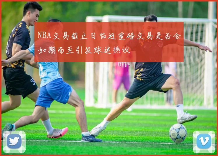 NBA交易截止日临近重磅交易是否会如期而至引发球迷热议