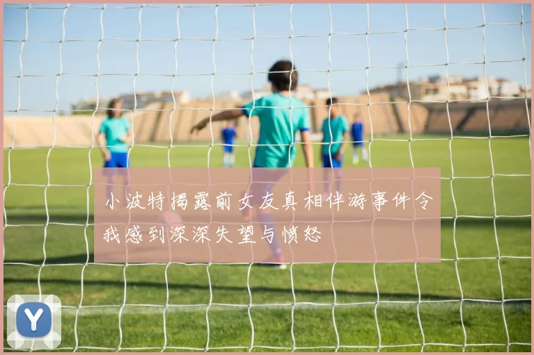 小波特揭露前女友真相伴游事件令我感到深深失望与愤怒