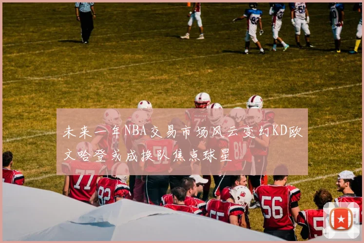 未来一年NBA交易市场风云变幻KD欧文哈登或成换队焦点球星