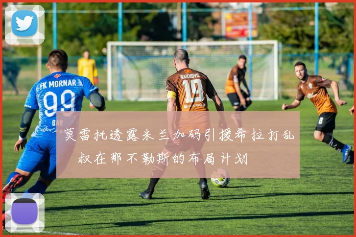 莫雷托透露米兰加码引援希拉打乱囧叔在那不勒斯的布局计划