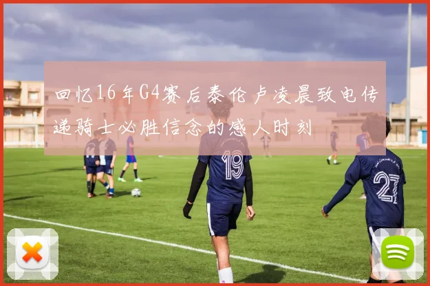 回忆16年G4赛后泰伦卢凌晨致电传递骑士必胜信念的感人时刻