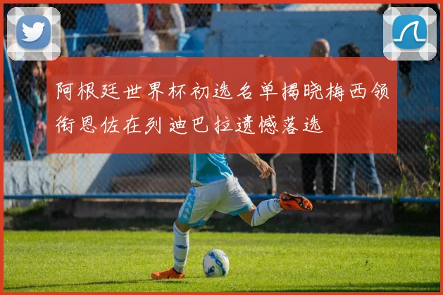 阿根廷世界杯初选名单揭晓梅西领衔恩佐在列迪巴拉遗憾落选
