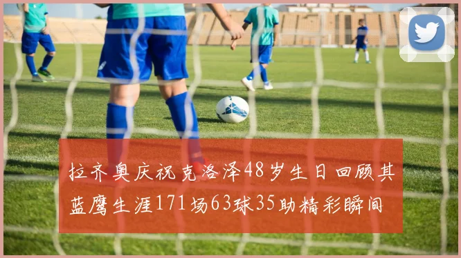 拉齐奥庆祝克洛泽48岁生日回顾其蓝鹰生涯171场63球35助精彩瞬间