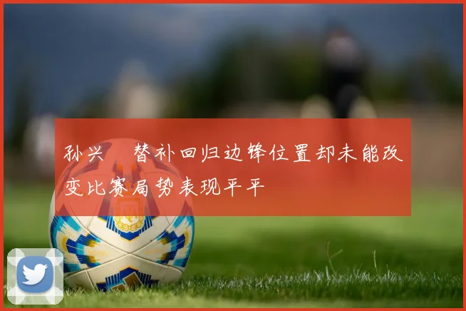 孙兴慜替补回归边锋位置却未能改变比赛局势表现平平
