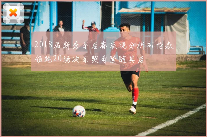 2018届新秀季后赛表现分析布伦森领跑20场次东契奇紧随其后