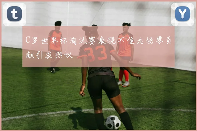 C罗世界杯淘汰赛表现不佳九场零贡献引发热议