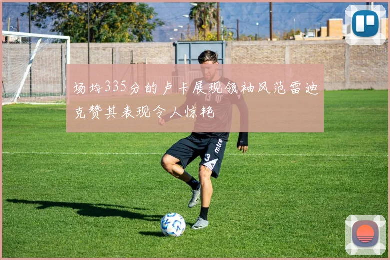 场均335分的卢卡展现领袖风范雷迪克赞其表现令人惊艳
