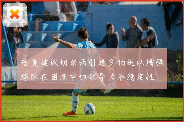 哈曼建议切尔西引进罗伯逊以增强球队在困境中的领导力和稳定性