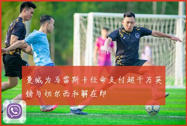 曼城为马雷斯卡任命支付超千万英镑与切尔西和解在即