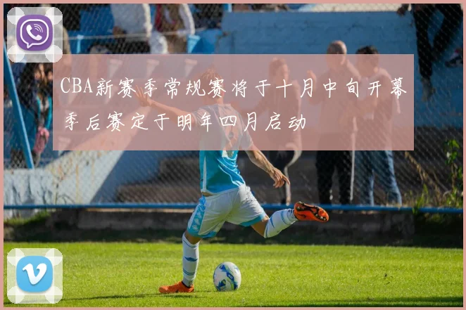 CBA新赛季常规赛将于十月中旬开幕季后赛定于明年四月启动