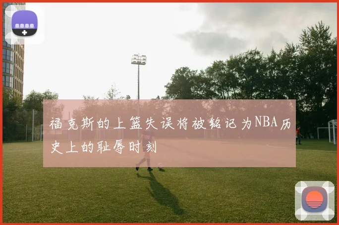 福克斯的上篮失误将被铭记为NBA历史上的耻辱时刻