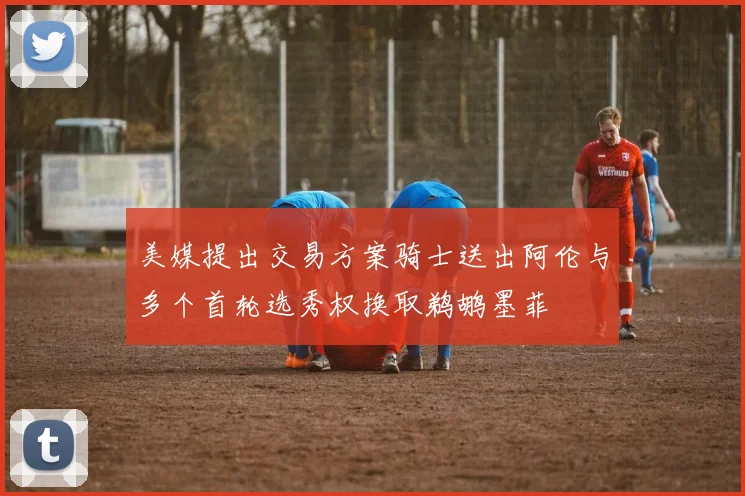 美媒提出交易方案骑士送出阿伦与多个首轮选秀权换取鹈鹕墨菲