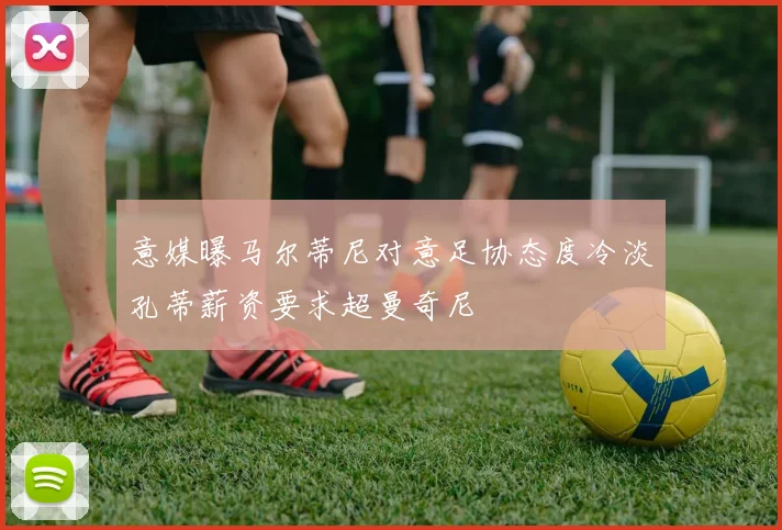 意媒曝马尔蒂尼对意足协态度冷淡孔蒂薪资要求超曼奇尼
