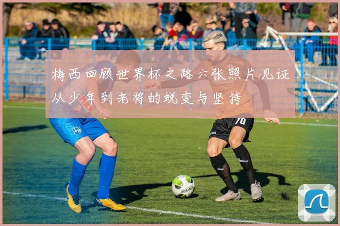 梅西回顾世界杯之路六张照片见证从少年到老将的蜕变与坚持