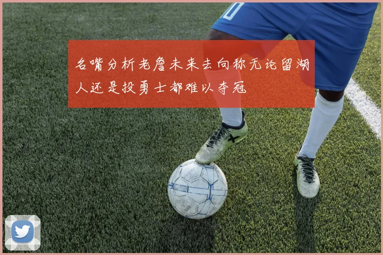 名嘴分析老詹未来去向称无论留湖人还是投勇士都难以夺冠
