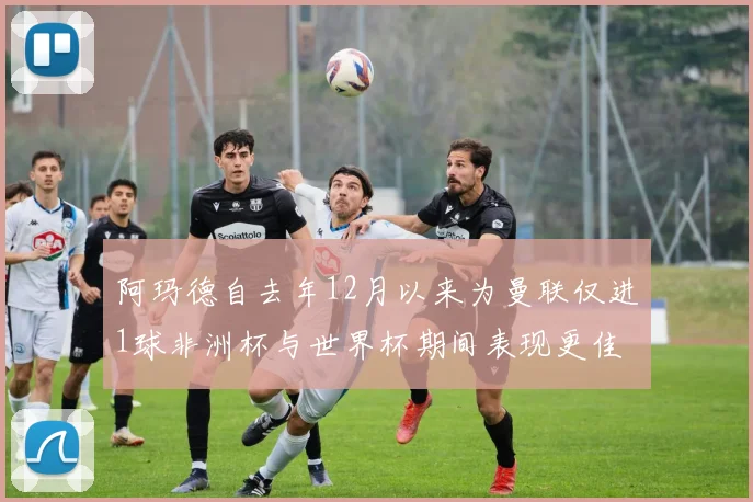 阿玛德自去年12月以来为曼联仅进1球非洲杯与世界杯期间表现更佳