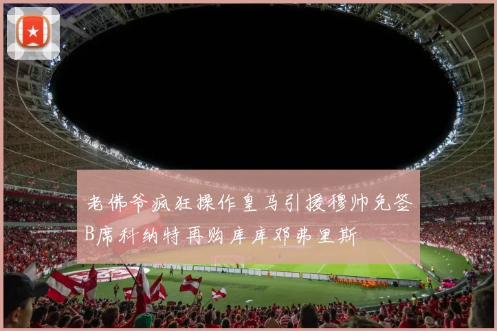 老佛爷疯狂操作皇马引援穆帅免签B席科纳特再购库库邓弗里斯