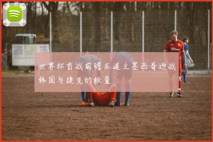 世界杯首战前瞻东道主墨西哥迎战韩国与捷克的较量